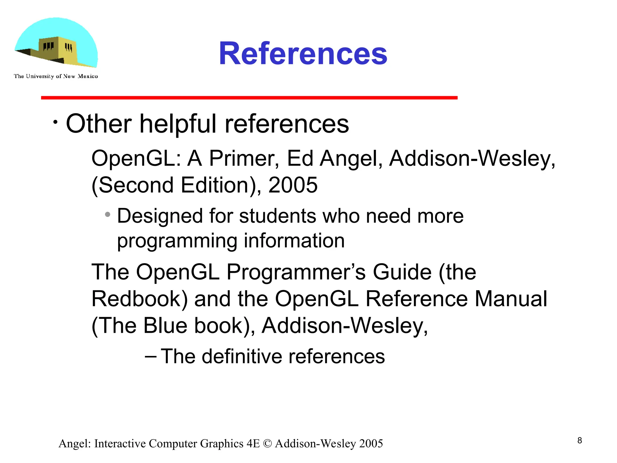 8 Angel: Interactive Computer Graphics 4E © Addison-Wesley 2005 References • Other helpful references ­ OpenGL: A Primer, Ed Angel, Addison-Wesley, (Second Edition), 2005 • Designed for students who need more programming information ­ The OpenGL Programmer’s Guide (the Redbook) and the OpenGL Reference Manual (The Blue book), Addison-Wesley, – The definitive references 