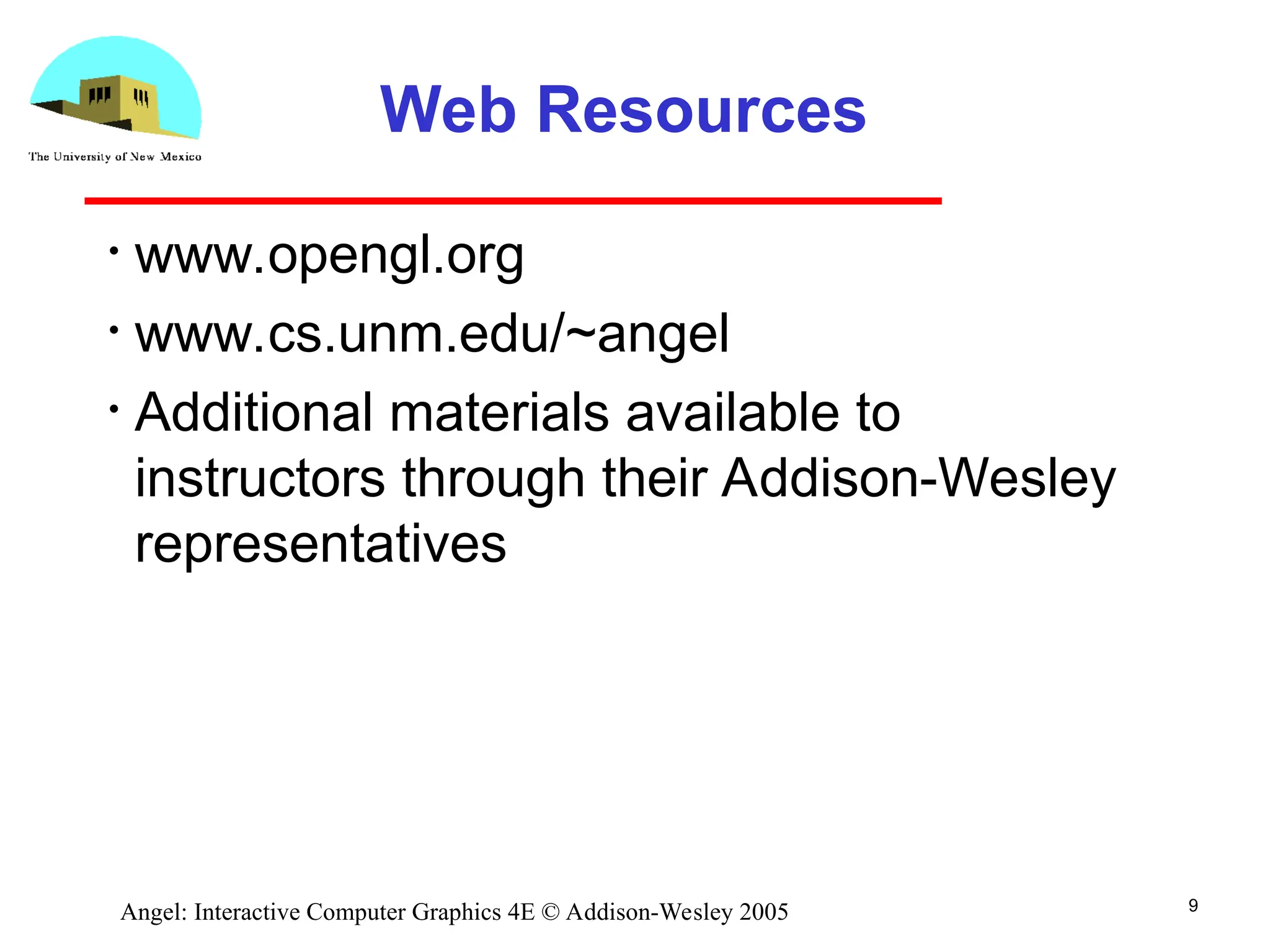 9 Angel: Interactive Computer Graphics 4E © Addison-Wesley 2005 Web Resources • www.opengl.org • www.cs.unm.edu/~angel • Additional materials available to instructors through their Addison-Wesley representatives 
