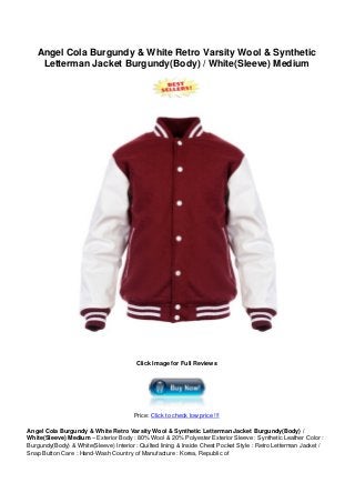 Angel Cola Burgundy & White Retro Varsity Wool & Synthetic
Letterman Jacket Burgundy(Body) / White(Sleeve) Medium
Click Image for Full Reviews
Price: Click to check low price !!!
Angel Cola Burgundy & White Retro Varsity Wool & Synthetic Letterman Jacket Burgundy(Body) /
White(Sleeve) Medium – Exterior Body : 80% Wool & 20% Polyester Exterior Sleeve : Synthetic Leather Color :
Burgundy(Body) & White(Sleeve) Interior : Quilted lining & Inside Chest Pocket Style : Retro Letterman Jacket /
Snap Button Care : Hand-Wash Country of Manufacture : Korea, Republic of
 