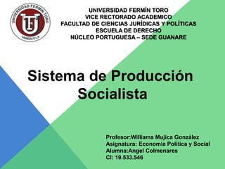 UNIVERSIDAD FERMÍN TORO
VICE RECTORADO ACADEMICO
FACULTAD DE CIENCIAS JURÍDICAS Y POLÍTICAS
ESCUELA DE DERECHO
NÚCLEO PORTUGUESA – SEDE GUANARE
Sistema de Producción
Socialista
Profesor:Williams Mujica González
Asignatura: Economia Politica y Social
Alumna:Angel Colmenares
CI: 19.533.546
 