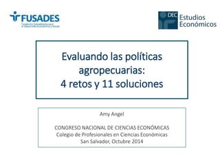 Evaluando las políticas 
agropecuarias: 
4 retos y 11 soluciones 
Amy Angel 
CONGRESO NACIONAL DE CIENCIAS ECONÓMICAS 
Colegio de Profesionales en Ciencias Económicas 
San Salvador, Octubre 2014 
 