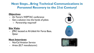 Next Steps...Bring Technical Communications in
Personnel Recovery to the 21st Century!
Objectives:
- Air Force’s WEPTAC conference
- Get a solution into the hands of pilots
○ Partnership required?
Site Visits:
- JPRC located at Al-Udeid Air Force Base,
Qatar
Next Interviews:
- NorCal Aviation Service
- Artex (ELT manufacturer)
 