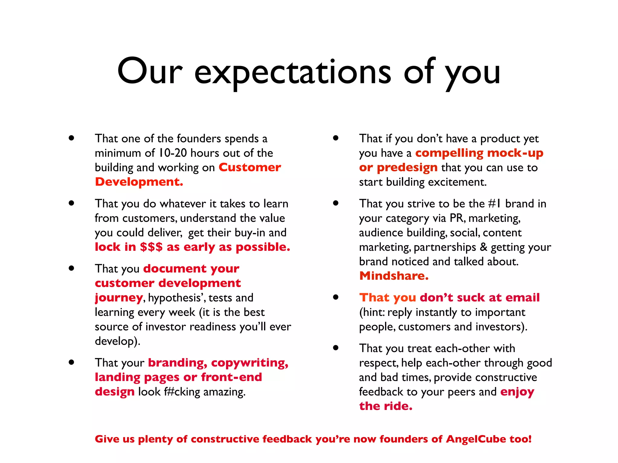 Our expectations of you
•   That one of the founders spends a          •   That if you don’t have a product yet
    minimum of 10-20 hours out of the              you have a compelling mock-up
    building and working on Customer               or predesign that you can use to
    Development.                                   start building excitement.
•   That you do whatever it takes to learn     •   That you strive to be the #1 brand in
    from customers, understand the value           your category via PR, marketing,
    you could deliver, get their buy-in and        audience building, social, content
    lock in $$$ as early as possible.              marketing, partnerships & getting your
                                                   brand noticed and talked about.
•   That you document your
                                                   Mindshare.
    customer development
    journey, hypothesis’, tests and            •   That you don’t suck at email
    learning every week (it is the best            (hint: reply instantly to important
    source of investor readiness you’ll ever       people, customers and investors).
    develop).
                                               •   That you treat each-other with
•   That your branding, copywriting,               respect, help each-other through good
    landing pages or front-end                     and bad times, provide constructive
    design look f#cking amazing.                   feedback to your peers and enjoy
                                                   the ride.

    Give us plenty of constructive feedback you’re now founders of AngelCube too!
 