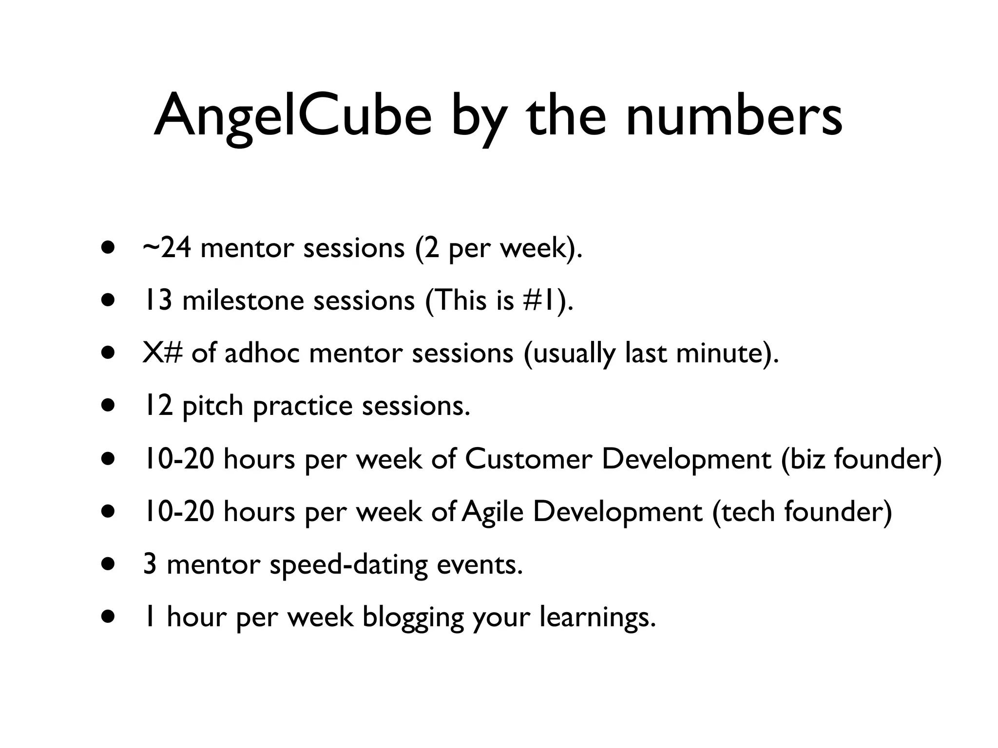 AngelCube by the numbers

•   ~24 mentor sessions (2 per week).
•   13 milestone sessions (This is #1).
•   X# of adhoc mentor sessions (usually last minute).
•   12 pitch practice sessions.
•   10-20 hours per week of Customer Development (biz founder)
•   10-20 hours per week of Agile Development (tech founder)
•   3 mentor speed-dating events.
•   1 hour per week blogging your learnings.
 