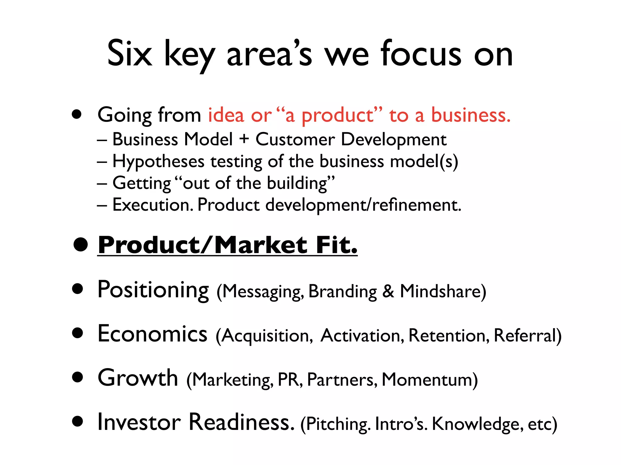 Six key area’s we focus on
•   Going from idea or “a product” to a business.
    – Business Model + Customer Development
    – Hypotheses testing of the business model(s)
    – Getting “out of the building”
    – Execution. Product development/reﬁnement.

• Product/Market Fit.
• Positioning (Messaging, Branding & Mindshare)
• Economics (Acquisition, Activation, Retention, Referral)
• Growth (Marketing, PR, Partners, Momentum)
• Investor Readiness. (Pitching. Intro’s. Knowledge, etc)
 