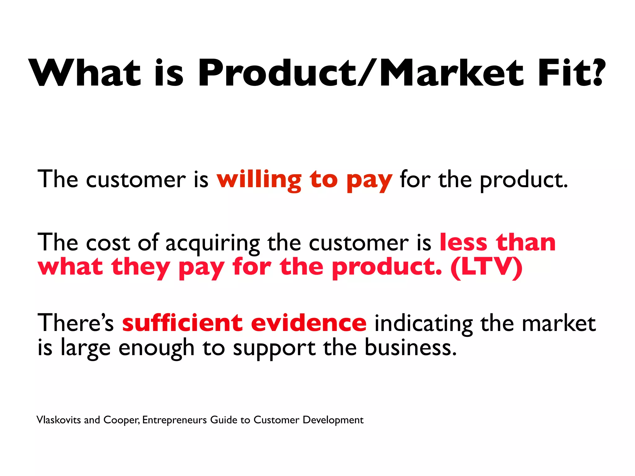 What is Product/Market Fit?

The customer is willing to pay for the product.

The cost of acquiring the customer is less than
what they pay for the product. (LTV)

There’s sufﬁcient evidence indicating the market
is large enough to support the business.

Vlaskovits and Cooper, Entrepreneurs Guide to Customer Development
 