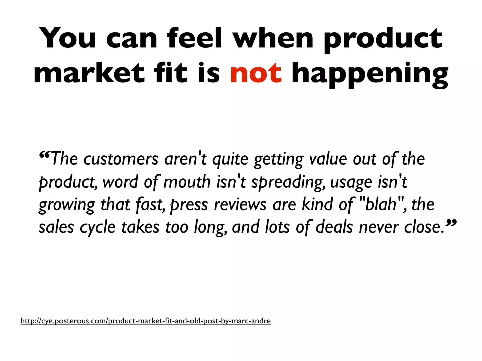 You can feel when product
   market ﬁt is not happening

    “The customers aren't quite getting value out of the
    product, word of mouth isn't spreading, usage isn't
    growing that fast, press reviews are kind of "blah", the
    sales cycle takes too long, and lots of deals never close.”



http://cye.posterous.com/product-market-ﬁt-and-old-post-by-marc-andre
 