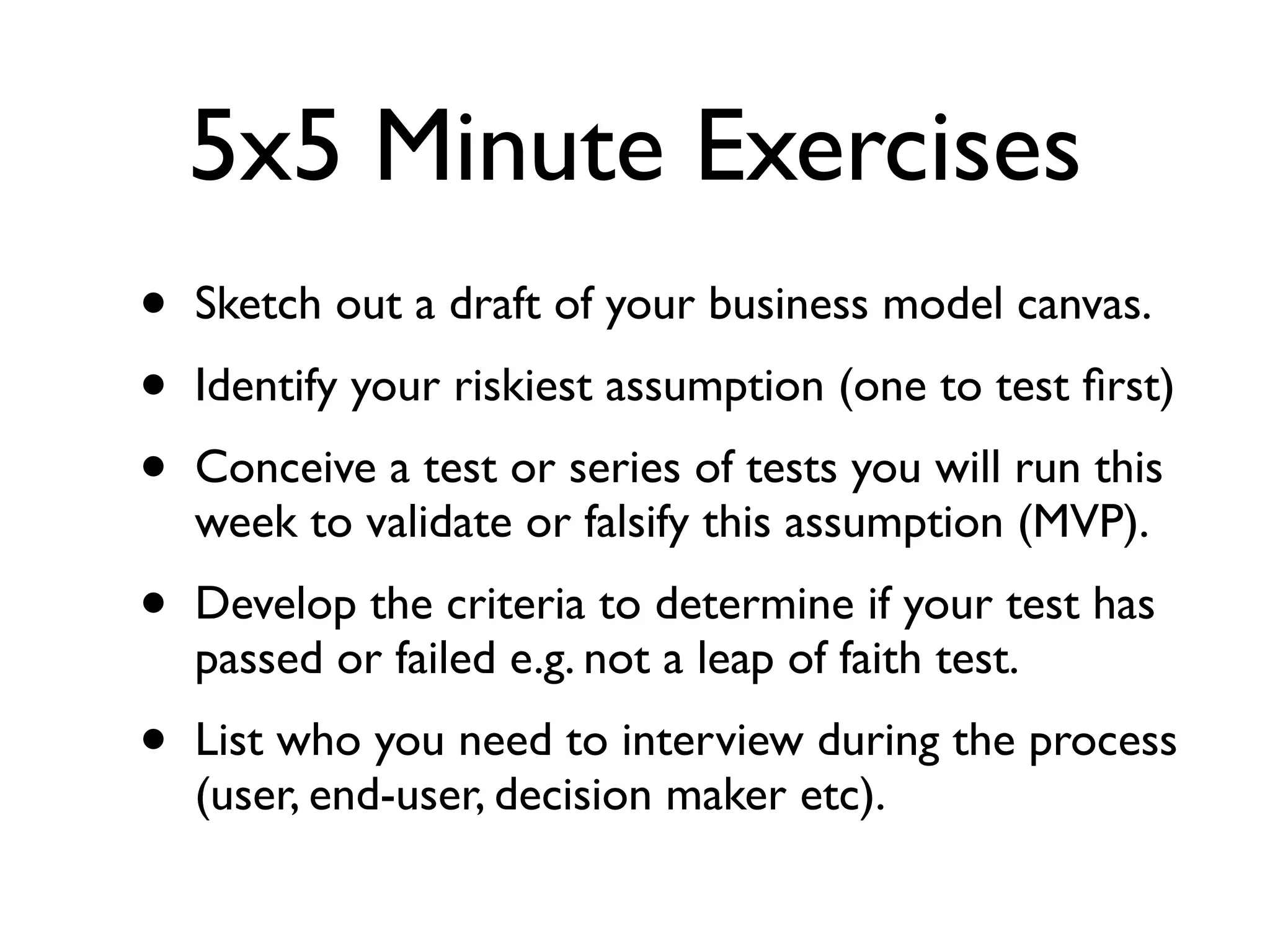 5x5 Minute Exercises
•   Sketch out a draft of your business model canvas.
•   Identify your riskiest assumption (one to test ﬁrst)
•   Conceive a test or series of tests you will run this
    week to validate or falsify this assumption (MVP).
•   Develop the criteria to determine if your test has
    passed or failed e.g. not a leap of faith test.
•   List who you need to interview during the process
    (user, end-user, decision maker etc).
 
