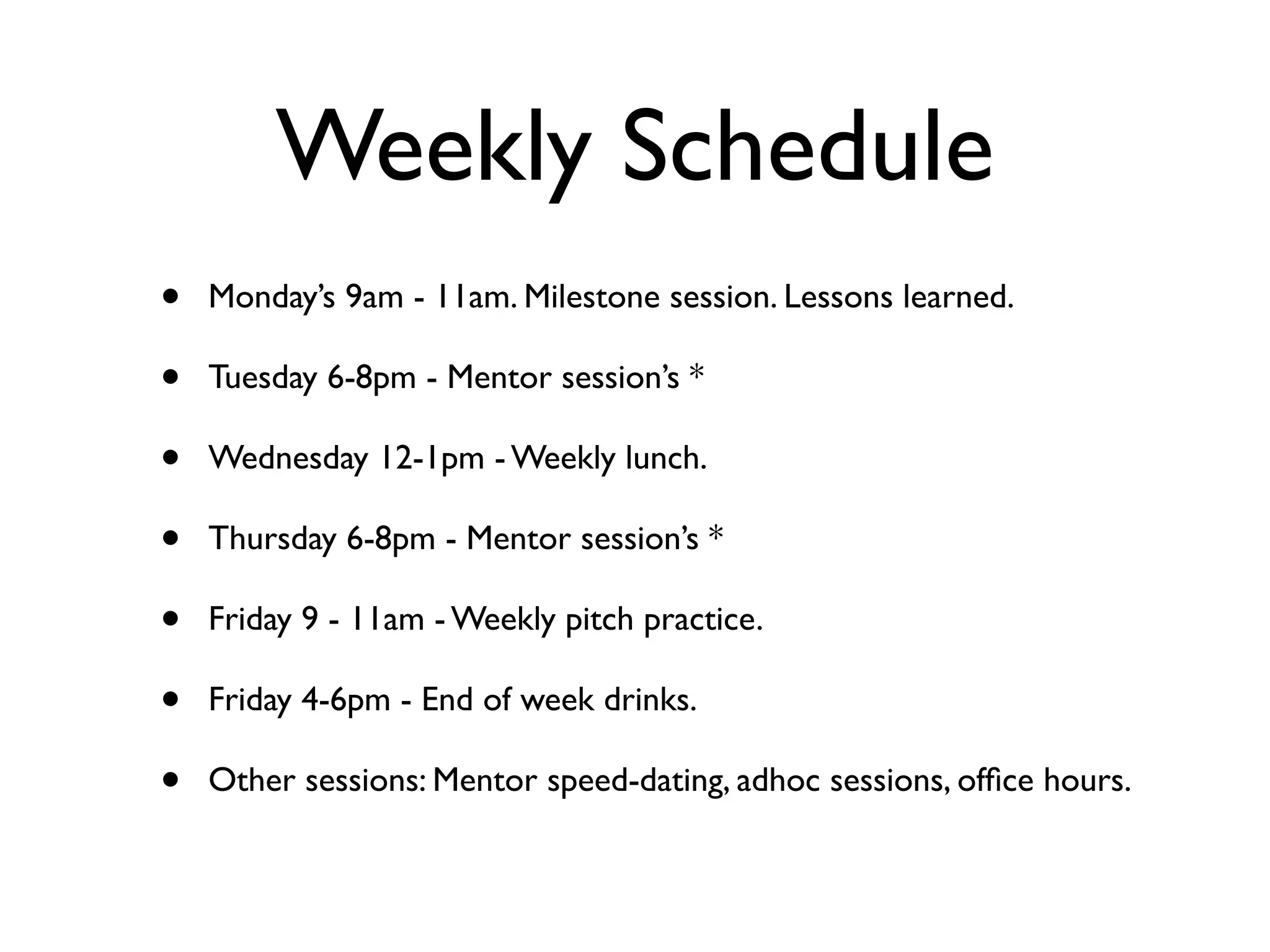 Weekly Schedule
•   Monday’s 9am - 11am. Milestone session. Lessons learned.

•   Tuesday 6-8pm - Mentor session’s *

•   Wednesday 12-1pm - Weekly lunch.

•   Thursday 6-8pm - Mentor session’s *

•   Friday 9 - 11am - Weekly pitch practice.

•   Friday 4-6pm - End of week drinks.

•   Other sessions: Mentor speed-dating, adhoc sessions, ofﬁce hours.
 