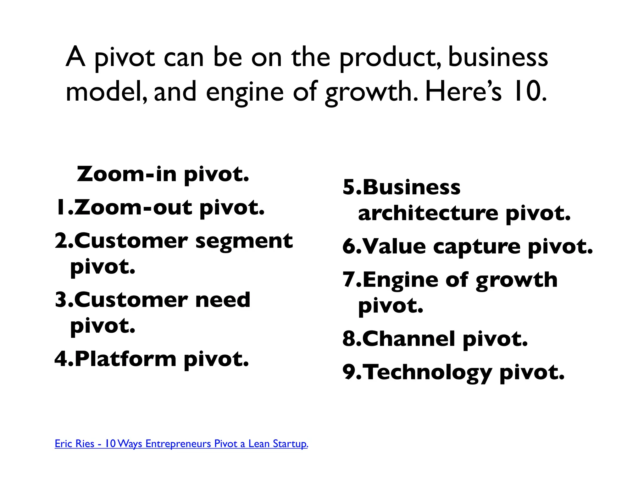 A pivot can be on the product, business
  model, and engine of growth. Here’s 10.

  Zoom-in pivot.
                                                          5.Business
1.Zoom-out pivot.                                          architecture pivot.
2.Customer segment                                        6.Value capture pivot.
 pivot.
                                                          7.Engine of growth
3.Customer need                                            pivot.
 pivot.
                                                          8.Channel pivot.
4.Platform pivot.
                                                          9.Technology pivot.


Eric Ries - 10 Ways Entrepreneurs Pivot a Lean Startup.
 