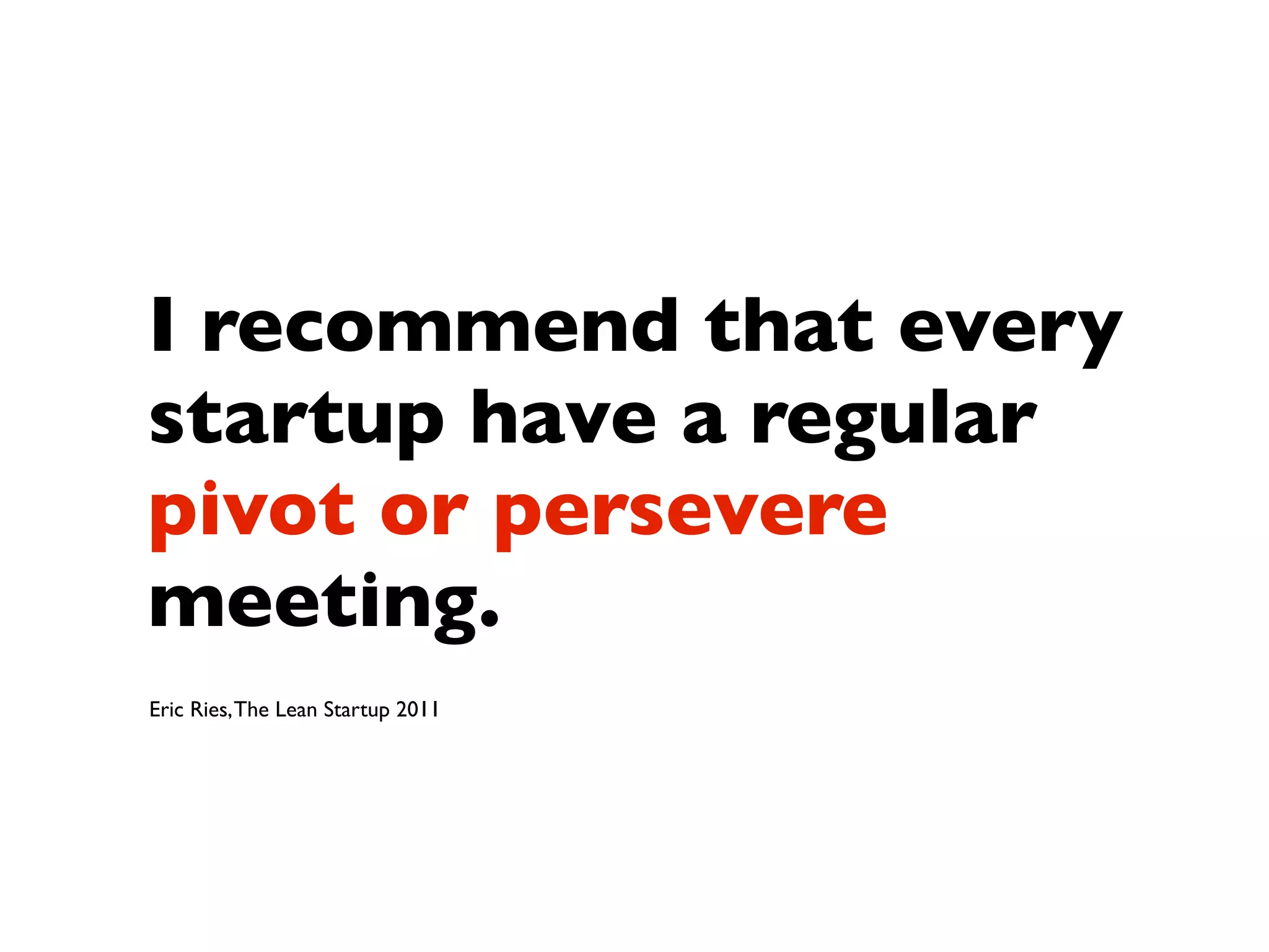 I recommend that every
startup have a regular
pivot or persevere
meeting.
Eric Ries, The Lean Startup 2011
 