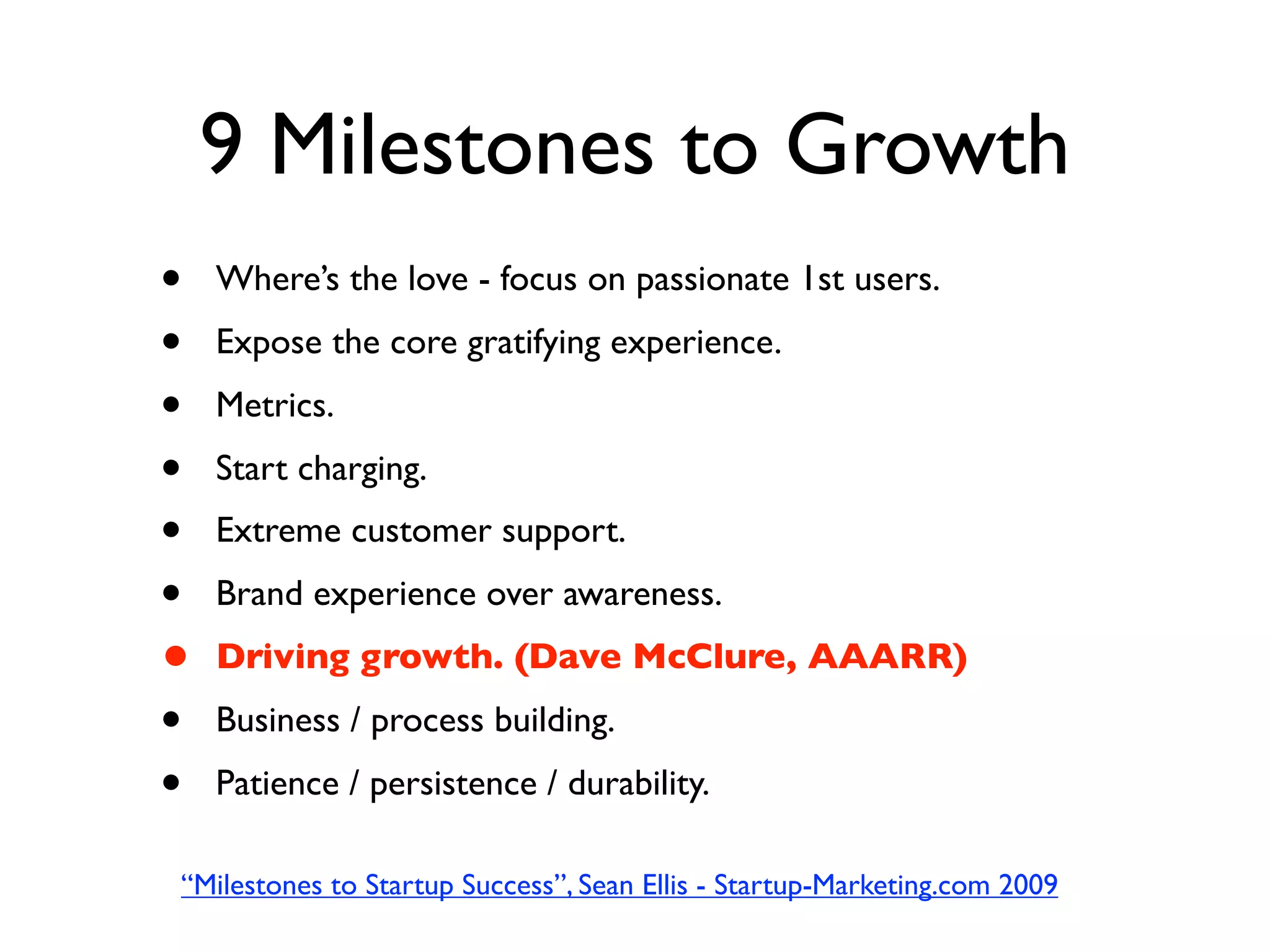 9 Milestones to Growth
•   Where’s the love - focus on passionate 1st users.
•   Expose the core gratifying experience.
•   Metrics.
•   Start charging.
•   Extreme customer support.
•   Brand experience over awareness.
•   Driving growth. (Dave McClure, AAARR)
•   Business / process building.
•   Patience / persistence / durability.

“Milestones to Startup Success”, Sean Ellis - Startup-Marketing.com 2009
 