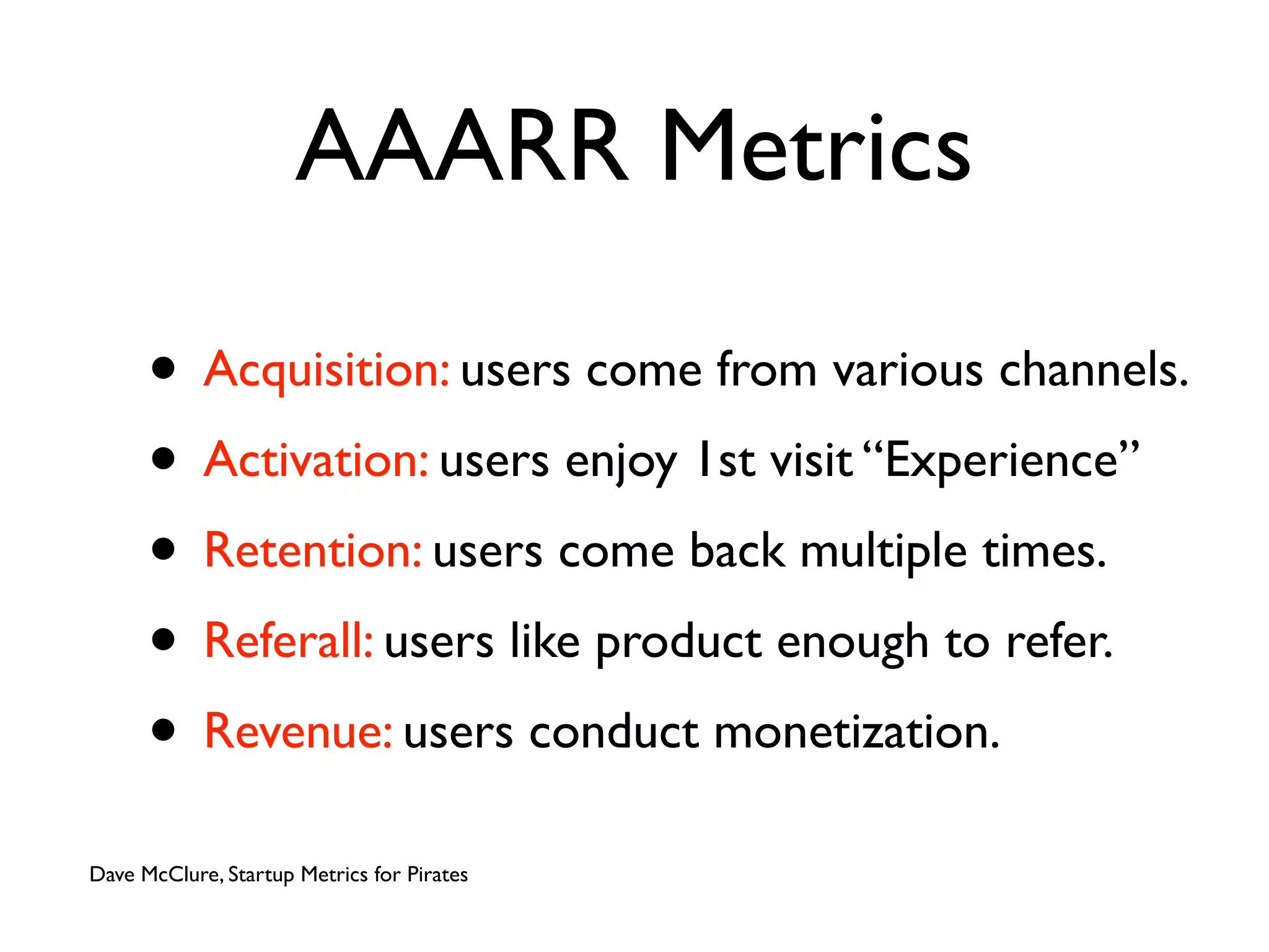 AAARR Metrics

      • Acquisition: users come from various channels.
      • Activation: users enjoy 1st visit “Experience”
      • Retention: users come back multiple times.
      • Referall: users like product enough to refer.
      • Revenue: users conduct monetization.
Dave McClure, Startup Metrics for Pirates
 