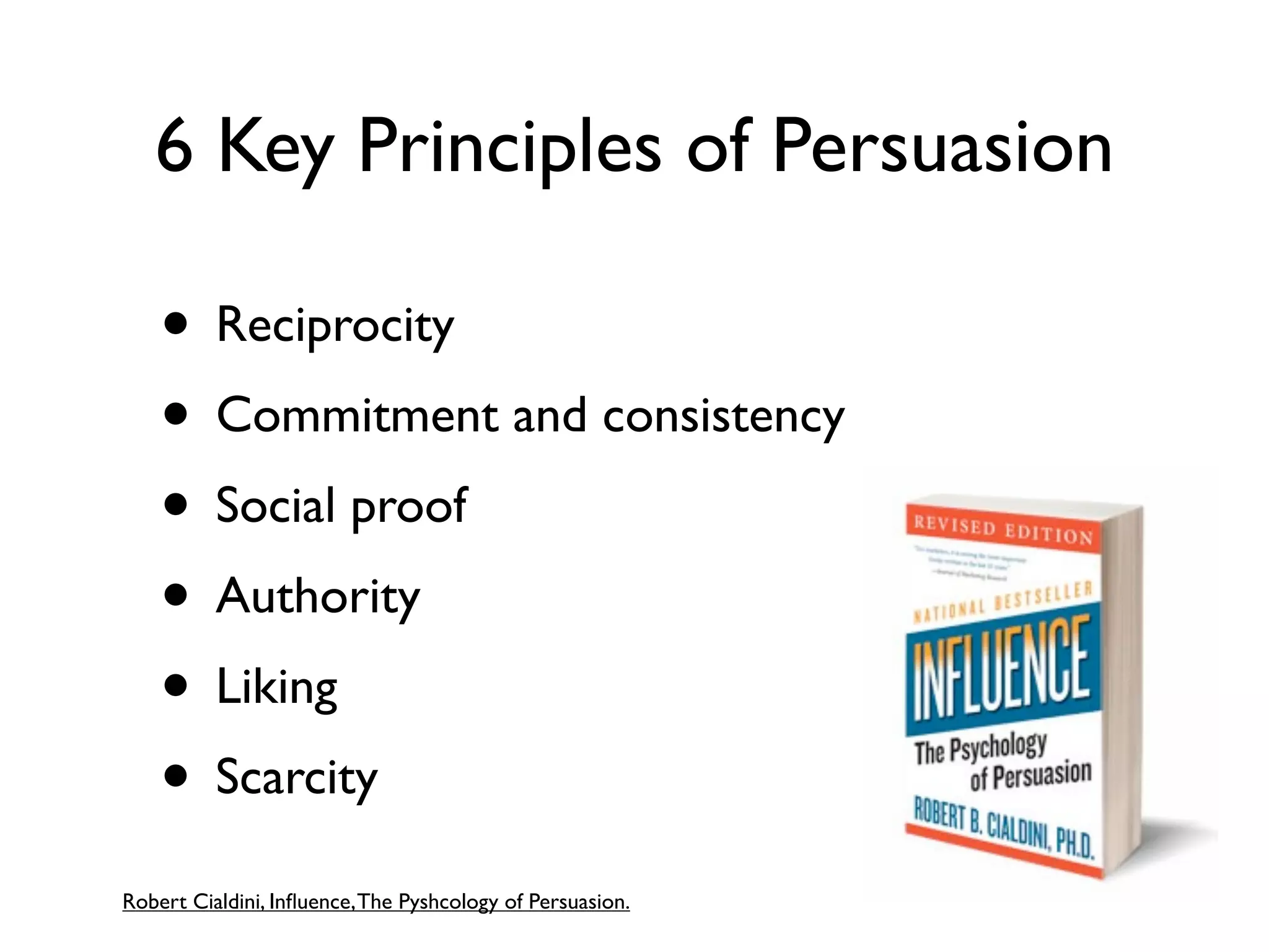 6 Key Principles of Persuasion

    • Reciprocity
    • Commitment and consistency
    • Social proof
    • Authority
    • Liking
    • Scarcity
Robert Cialdini, Inﬂuence, The Pyshcology of Persuasion.
 