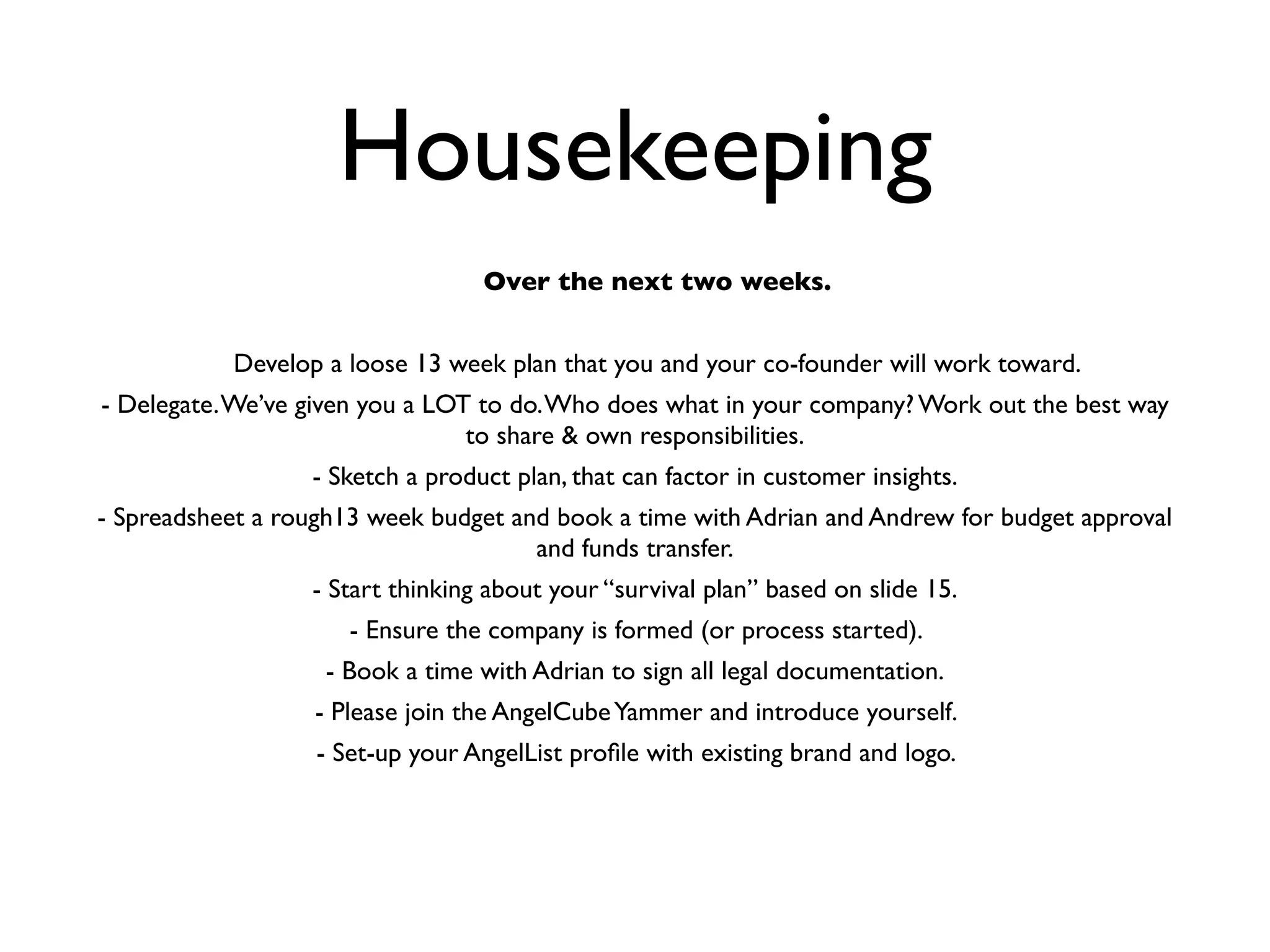 Housekeeping
                                  Over the next two weeks.


           Develop a loose 13 week plan that you and your co-founder will work toward.
- Delegate. We’ve given you a LOT to do. Who does what in your company? Work out the best way
                                 to share & own responsibilities.
                  - Sketch a product plan, that can factor in customer insights.
- Spreadsheet a rough13 week budget and book a time with Adrian and Andrew for budget approval
                                      and funds transfer.
                  - Start thinking about your “survival plan” based on slide 15.
                      - Ensure the company is formed (or process started).
                   - Book a time with Adrian to sign all legal documentation.
                   - Please join the AngelCube Yammer and introduce yourself.
                   - Set-up your AngelList proﬁle with existing brand and logo.
 