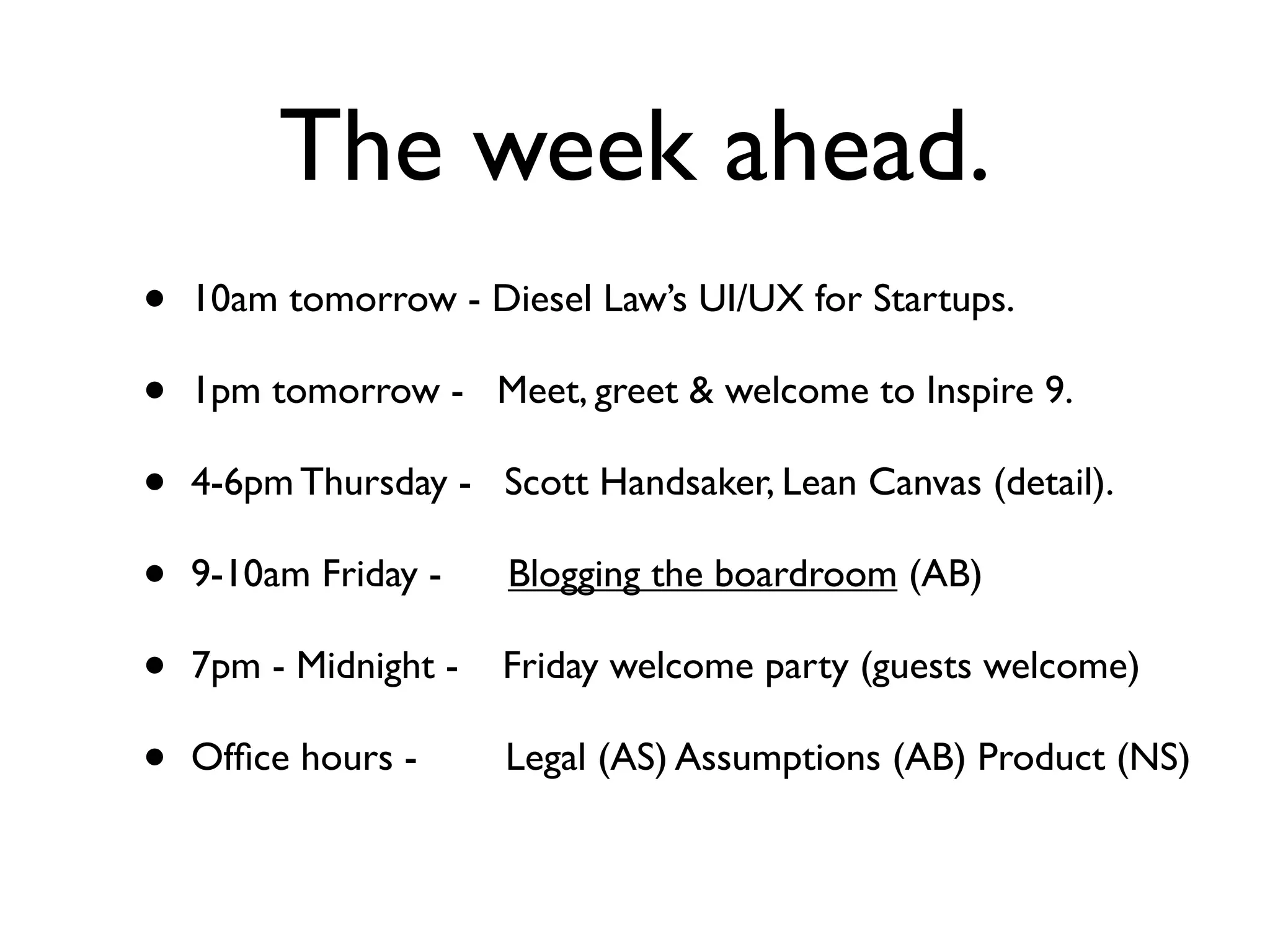 The week ahead.
•   10am tomorrow - Diesel Law’s UI/UX for Startups.

•   1pm tomorrow - Meet, greet & welcome to Inspire 9.

•   4-6pm Thursday - Scott Handsaker, Lean Canvas (detail).

•   9-10am Friday -    Blogging the boardroom (AB)

•   7pm - Midnight -   Friday welcome party (guests welcome)

•   Ofﬁce hours -      Legal (AS) Assumptions (AB) Product (NS)
 
