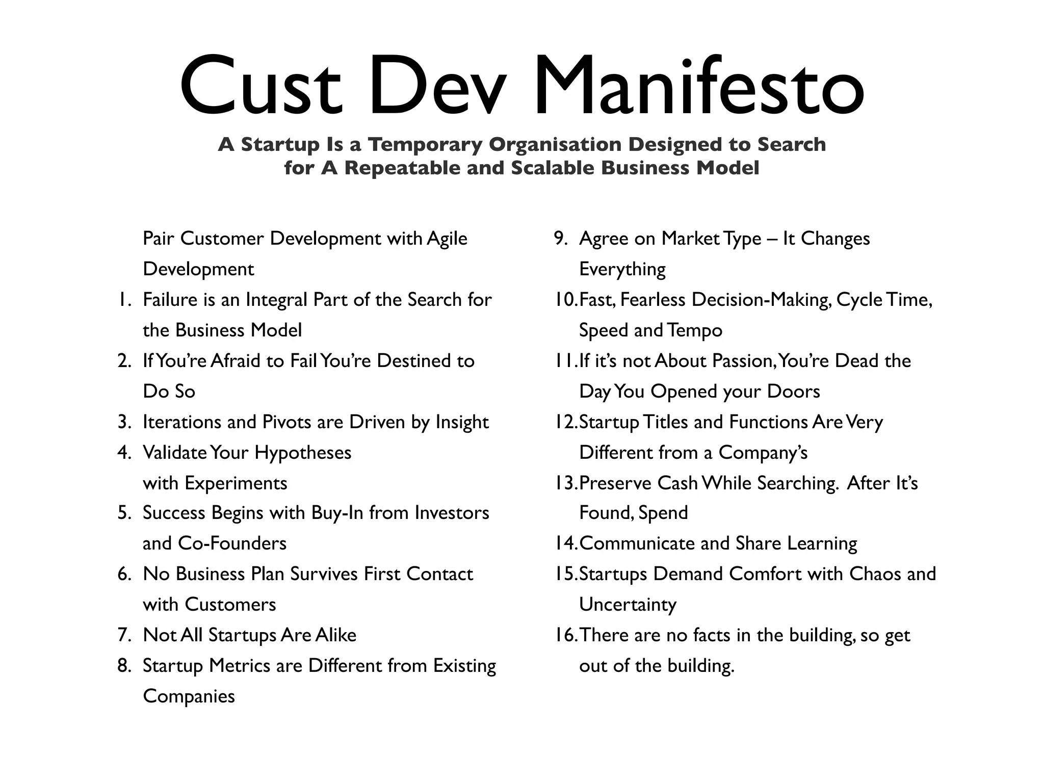 Cust Dev Manifesto
              A Startup Is a Temporary Organisation Designed to Search
                    for A Repeatable and Scalable Business Model


     Pair Customer Development with Agile            9. Agree on Market Type – It Changes
     Development                                        Everything
1.   Failure is an Integral Part of the Search for   10.Fast, Fearless Decision-Making, Cycle Time,
     the Business Model                                 Speed and Tempo
2.   If You’re Afraid to Fail You’re Destined to     11.If it’s not About Passion,You’re Dead the
     Do So                                              Day You Opened your Doors
3.   Iterations and Pivots are Driven by Insight     12.Startup Titles and Functions Are Very
4.   Validate Your Hypotheses                           Different from a Company’s
     with Experiments                                13.Preserve Cash While Searching. After It’s
5.   Success Begins with Buy-In from Investors          Found, Spend
     and Co-Founders                                 14.Communicate and Share Learning
6.   No Business Plan Survives First Contact         15.Startups Demand Comfort with Chaos and
     with Customers                                     Uncertainty
7.   Not All Startups Are Alike                      16.There are no facts in the building, so get
8.   Startup Metrics are Different from Existing        out of the building.
     Companies
 