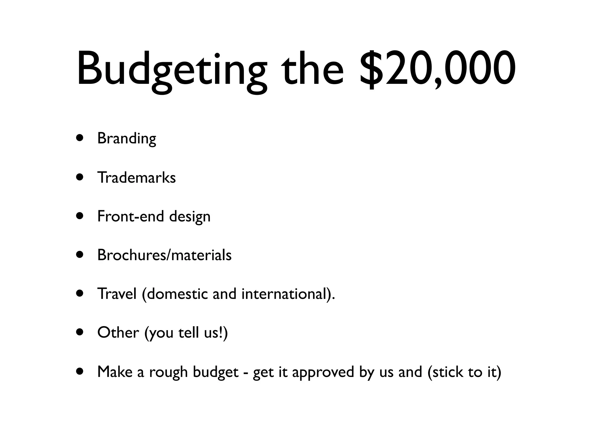 Budgeting the $20,000
•   Branding

•   Trademarks

•   Front-end design

•   Brochures/materials

•   Travel (domestic and international).

•   Other (you tell us!)

•   Make a rough budget - get it approved by us and (stick to it)
 