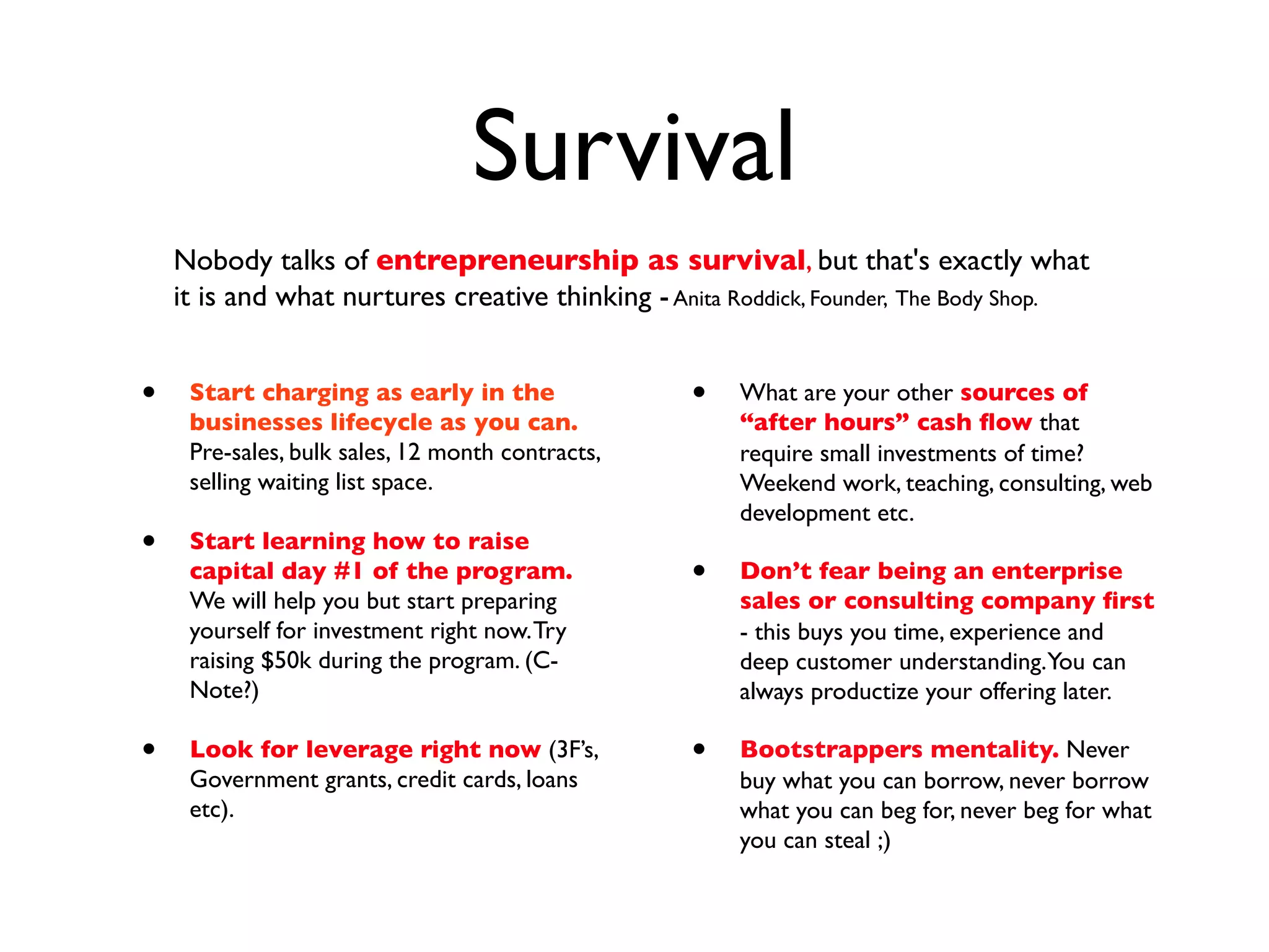 Survival
    Nobody talks of entrepreneurship as survival, but that's exactly what
    it is and what nurtures creative thinking - Anita Roddick, Founder, The Body Shop.


•    Start charging as early in the               •   What are your other sources of
     businesses lifecycle as you can.                 “after hours” cash ﬂow that
     Pre-sales, bulk sales, 12 month contracts,       require small investments of time?
     selling waiting list space.                      Weekend work, teaching, consulting, web
                                                      development etc.
•    Start learning how to raise
     capital day #1 of the program.               •   Don’t fear being an enterprise
     We will help you but start preparing             sales or consulting company ﬁrst
     yourself for investment right now. Try           - this buys you time, experience and
     raising $50k during the program. (C-             deep customer understanding.You can
     Note?)                                           always productize your offering later.

•    Look for leverage right now (3F’s,           •   Bootstrappers mentality. Never
     Government grants, credit cards, loans           buy what you can borrow, never borrow
     etc).                                            what you can beg for, never beg for what
                                                      you can steal ;)
 