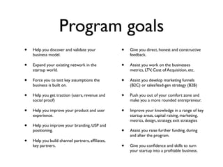 Program goals
•   Help you discover and validate your           •   Give you direct, honest and constructive
    business model.                                   feedback.

•   Expand your existing network in the           •   Assist you work on the businesses
    startup world.                                    metrics, LTV, Cost of Acquisition, etc.

•   Force you to test key assumptions the         •   Assist you develop marketing funnels
    business is built on.                             (B2C) or sales/lead-gen strategy (B2B)

•   Help you get traction (users, revenue and     •   Push you out of your comfort zone and
    social proof)                                     make you a more rounded entrepreneur.

•   Help you improve your product and user        •   Improve your knowledge in a range of key
    experience.                                       startup areas, capital raising, marketing,
                                                      metrics, design, strategy, exit strategies
•   Help you improve your branding, USP and
    positioning.                                  •   Assist you raise further funding, during
                                                      and after the program.
•   Help you build channel partners, afﬁliates,
    key partners.                                 •   Give you conﬁdence and skills to turn
                                                      your startup into a proﬁtable business.
 