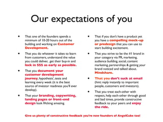 Our expectations of you
•   That one of the founders spends a          •   That if you don’t have a product yet
    minimum of 10-20 hours out of the              you have a compelling mock-up
    building and working on Customer               or predesign that you can use to
    Development.                                   start building excitement.
•   That you do whatever it takes to learn     •   That you strive to be the #1 brand in
    from customers, understand the value           your category via PR, marketing,
    you could deliver, get their buy-in and        audience building, social, content
    lock in $$$ as early as possible.              marketing, partnerships & getting your
                                                   brand noticed and talked about.
•   That you document your
                                                   Mindshare.
    customer development
    journey, hypothesis’, tests and            •   That you don’t suck at email
    learning every week (it is the best            (hint: reply instantly to important
    source of investor readiness you’ll ever       people, customers and investors).
    develop).
                                               •   That you treat each-other with
•   That your branding, copywriting,               respect, help each-other through good
    landing pages or front-end                     and bad times, provide constructive
    design look f#cking amazing.                   feedback to your peers and enjoy
                                                   the ride.

    Give us plenty of constructive feedback you’re now founders of AngelCube too!
 