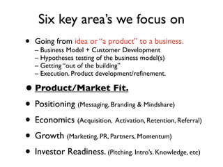 Six key area’s we focus on
•   Going from idea or “a product” to a business.
    – Business Model + Customer Development
    – Hypotheses testing of the business model(s)
    – Getting “out of the building”
    – Execution. Product development/reﬁnement.

• Product/Market Fit.
• Positioning (Messaging, Branding & Mindshare)
• Economics (Acquisition, Activation, Retention, Referral)
• Growth (Marketing, PR, Partners, Momentum)
• Investor Readiness. (Pitching. Intro’s. Knowledge, etc)
 