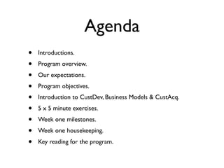 Agenda
•   Introductions.
•   Program overview.
•   Our expectations.
•   Program objectives.
•   Introduction to CustDev, Business Models & CustAcq.
•   5 x 5 minute exercises.
•   Week one milestones.
•   Week one housekeeping.
•   Key reading for the program.
 