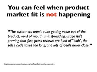 You can feel when product
   market ﬁt is not happening

    “The customers aren't quite getting value out of the
    product, word of mouth isn't spreading, usage isn't
    growing that fast, press reviews are kind of "blah", the
    sales cycle takes too long, and lots of deals never close.”



http://cye.posterous.com/product-market-ﬁt-and-old-post-by-marc-andre
 