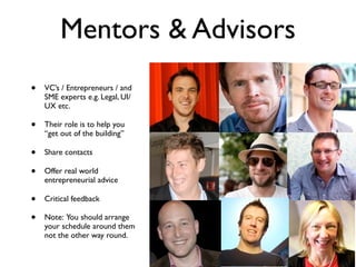 Mentors & Advisors
•   VC’s / Entrepreneurs / and
    SME experts e.g. Legal, UI/
    UX etc.

•   Their role is to help you
    “get out of the building”

•   Share contacts

•   Offer real world
    entrepreneurial advice

•   Critical feedback

•   Note: You should arrange
    your schedule around them
    not the other way round.
 