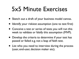 5x5 Minute Exercises
•   Sketch out a draft of your business model canvas.
•   Identify your riskiest assumption (one to test ﬁrst)
•   Conceive a test or series of tests you will run this
    week to validate or falsify this assumption (MVP).
•   Develop the criteria to determine if your test has
    passed or failed e.g. not a leap of faith test.
•   List who you need to interview during the process
    (user, end-user, decision maker etc).
 