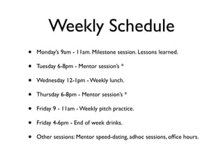 Weekly Schedule
•   Monday’s 9am - 11am. Milestone session. Lessons learned.

•   Tuesday 6-8pm - Mentor session’s *

•   Wednesday 12-1pm - Weekly lunch.

•   Thursday 6-8pm - Mentor session’s *

•   Friday 9 - 11am - Weekly pitch practice.

•   Friday 4-6pm - End of week drinks.

•   Other sessions: Mentor speed-dating, adhoc sessions, ofﬁce hours.
 