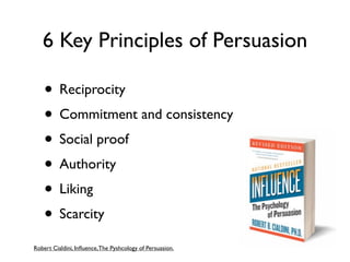 6 Key Principles of Persuasion

    • Reciprocity
    • Commitment and consistency
    • Social proof
    • Authority
    • Liking
    • Scarcity
Robert Cialdini, Inﬂuence, The Pyshcology of Persuasion.
 