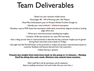 Team Deliverables
                               - Sketch out your business model canvas.
                         - Read pages 38 - 149 of Running Lean, Ash Mayura
               - Read Marc Andreeseen’s post on Product Market Fit (Hint: Google it).
                      - Identify your most critical / riskiest assumption.
- Develop a way to MVP (test) that assumption (slide deck, screenshots, diagram, brochure, landing
                                        page, demo etc).
                      - Write your interview process including key insights.
                     - Conduct 10-20 real customer (or user) F2F interviews.
- Start a blog, journal, wiki or LeanLaunchLab to describe the key customer insights you’ve gained
                           during these interviews (more detail on Friday).
- Use agile tool like PivotalTracker to list, prioritise or icebox any product improvements based on
                     customer feedback and lessons learned from real customers.
                                    - Follow Startup L. Jackson.

Present key insight from interviews back to the group in 12 minutes - Monday
     You’ll be doing this each week. Mentors may attend some sessions.


                       Other stuff. Don’t ask for permission, ask for assistance.
                 Keep on building momentum and work harder than you ever have ;)
 