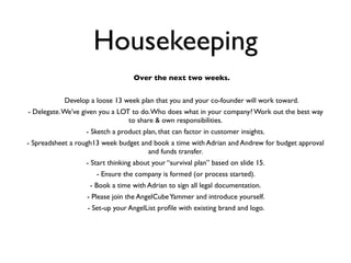 Housekeeping
                                  Over the next two weeks.


           Develop a loose 13 week plan that you and your co-founder will work toward.
- Delegate. We’ve given you a LOT to do. Who does what in your company? Work out the best way
                                 to share & own responsibilities.
                  - Sketch a product plan, that can factor in customer insights.
- Spreadsheet a rough13 week budget and book a time with Adrian and Andrew for budget approval
                                      and funds transfer.
                  - Start thinking about your “survival plan” based on slide 15.
                      - Ensure the company is formed (or process started).
                   - Book a time with Adrian to sign all legal documentation.
                   - Please join the AngelCube Yammer and introduce yourself.
                   - Set-up your AngelList proﬁle with existing brand and logo.
 