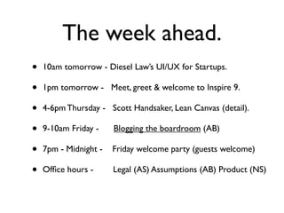 The week ahead.
•   10am tomorrow - Diesel Law’s UI/UX for Startups.

•   1pm tomorrow - Meet, greet & welcome to Inspire 9.

•   4-6pm Thursday - Scott Handsaker, Lean Canvas (detail).

•   9-10am Friday -    Blogging the boardroom (AB)

•   7pm - Midnight -   Friday welcome party (guests welcome)

•   Ofﬁce hours -      Legal (AS) Assumptions (AB) Product (NS)
 