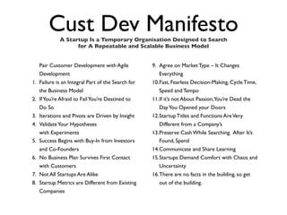 Cust Dev Manifesto
              A Startup Is a Temporary Organisation Designed to Search
                    for A Repeatable and Scalable Business Model


     Pair Customer Development with Agile            9. Agree on Market Type – It Changes
     Development                                        Everything
1.   Failure is an Integral Part of the Search for   10.Fast, Fearless Decision-Making, Cycle Time,
     the Business Model                                 Speed and Tempo
2.   If You’re Afraid to Fail You’re Destined to     11.If it’s not About Passion,You’re Dead the
     Do So                                              Day You Opened your Doors
3.   Iterations and Pivots are Driven by Insight     12.Startup Titles and Functions Are Very
4.   Validate Your Hypotheses                           Different from a Company’s
     with Experiments                                13.Preserve Cash While Searching. After It’s
5.   Success Begins with Buy-In from Investors          Found, Spend
     and Co-Founders                                 14.Communicate and Share Learning
6.   No Business Plan Survives First Contact         15.Startups Demand Comfort with Chaos and
     with Customers                                     Uncertainty
7.   Not All Startups Are Alike                      16.There are no facts in the building, so get
8.   Startup Metrics are Different from Existing        out of the building.
     Companies
 