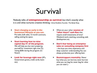 Survival
    Nobody talks of entrepreneurship as survival, but that's exactly what
    it is and what nurtures creative thinking - Anita Roddick, Founder, The Body Shop.


•    Start charging as early in the               •   What are your other sources of
     businesses lifecycle as you can.                 “after hours” cash ﬂow that
     Pre-sales, bulk sales, 12 month contracts,       require small investments of time?
     selling waiting list space.                      Weekend work, teaching, consulting, web
                                                      development etc.
•    Start learning how to raise
     capital day #1 of the program.               •   Don’t fear being an enterprise
     We will help you but start preparing             sales or consulting company ﬁrst
     yourself for investment right now. Try           - this buys you time, experience and
     raising $50k during the program. (C-             deep customer understanding.You can
     Note?)                                           always productize your offering later.

•    Look for leverage right now (3F’s,           •   Bootstrappers mentality. Never
     Government grants, credit cards, loans           buy what you can borrow, never borrow
     etc).                                            what you can beg for, never beg for what
                                                      you can steal ;)
 