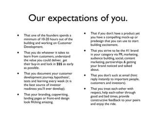 Our expectations of you.
•   That one of the founders spends a       •   That if you don’t have a product yet
                                                you have a compelling mock-up or
    minimum of 10-20 hours out of the
                                                predesign that you can use to start
    building and working on Customer
                                                building excitement.
    Development.
•   That you do whatever it takes to        •   That you strive to be the #1 brand
                                                in your category via PR, marketing,
    learn from customers, understand
                                                audience building, social, content
    the value you could deliver, get
                                                marketing, partnerships & getting
    their buy-in and lock in $$$ as early
                                                your brand noticed and talked
    as possible.
                                                about.
•   That you document your customer
                                            •   That you don’t suck at email (hint:
    development journey, hypothesis’,
                                                reply instantly to important people,
    tests and learning every week (it is
                                                customers and investors).
    the best source of investor
    readiness you’ll ever develop).         •   That you treat each-other with
                                                respect, help each-other through
•   That your branding, copywriting,
                                                good and bad times, provide
    landing pages or front-end design
                                                constructive feedback to your peers
    look f#cking amazing.
                                                and enjoy the ride.
 