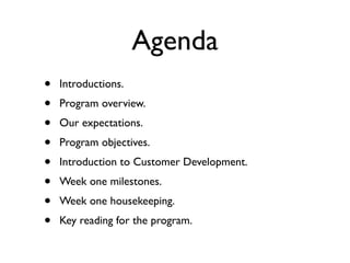Agenda
•   Introductions.
•   Program overview.
•   Our expectations.
•   Program objectives.
•   Introduction to Customer Development.
•   Week one milestones.
•   Week one housekeeping.
•   Key reading for the program.
 