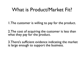 What is Product/Market Fit?

1. The customer is willing to pay for the product.

2. The cost of acquiring the customer is less than
what they pay for the product.

3. There’s sufﬁcient evidence indicating the market
is large enough to support the business.
 