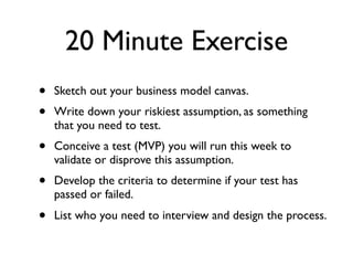 20 Minute Exercise
•   Sketch out your business model canvas.
•   Write down your riskiest assumption, as something
    that you need to test.
•   Conceive a test (MVP) you will run this week to
    validate or disprove this assumption.
•   Develop the criteria to determine if your test has
    passed or failed.
•   List who you need to interview and design the process.
 