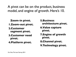 A pivot can be on the product, business
model, and engine of growth. Here’s 10.

  Zoom-in pivot.                   5.Business
 1.Zoom-out pivot.                  architecture pivot.
 2.Customer                        6.Value capture
  segment pivot.                    pivot.
 3.Customer need                   7.Engine of growth
  pivot.                            pivot.
 4.Platform pivot.                 8.Channel pivot.
                                   9.Technology pivot.

Eric Ries, The Lean Startup 2011
 