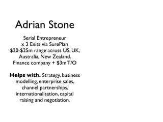 Adrian Stone
      Serial Entrepreneur
     x 3 Exits via SurePlan
$20-$25m range across US, UK,
    Australia, New Zealand.
 Finance company + $3m T/O

Helps with. Strategy, business
 modelling, enterprise sales,
    channel partnerships,
 internationalisation, capital
   raising and negotiation.
 