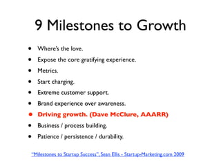 9 Milestones to Growth
•   Where’s the love.
•   Expose the core gratifying experience.
•   Metrics.
•   Start charging.
•   Extreme customer support.
•   Brand experience over awareness.
•   Driving growth. (Dave McClure, AAARR)
•   Business / process building.
•   Patience / persistence / durability.

“Milestones to Startup Success”, Sean Ellis - Startup-Marketing.com 2009
 