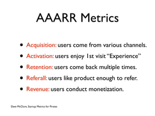AAARR Metrics

       • Acquisition: users come from various channels.
       • Activation: users enjoy 1st visit “Experience”
       • Retention: users come back multiple times.
       • Referall: users like product enough to refer.
       • Revenue: users conduct monetization.
Dave McClure, Startup Metrics for Pirates
 