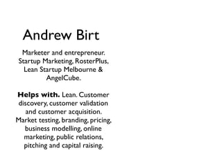 Andrew Birt
  Marketer and entrepreneur.
 Startup Marketing, RosterPlus,
   Lean Startup Melbourne &
          AngelCube.

Helps with. Lean. Customer
discovery, customer validation
   and customer acquisition.
Market testing, branding, pricing,
  business modelling, online
  marketing, public relations,
  pitching and capital raising.
 