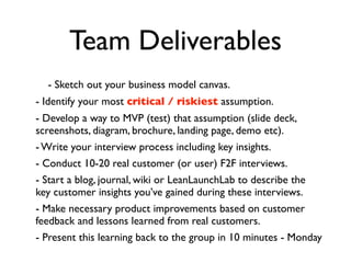Team Deliverables
  - Sketch out your business model canvas.
- Identify your most critical / riskiest assumption.
- Develop a way to MVP (test) that assumption (slide deck,
screenshots, diagram, brochure, landing page, demo etc).
- Write your interview process including key insights.
- Conduct 10-20 real customer (or user) F2F interviews.
- Start a blog, journal, wiki or LeanLaunchLab to describe the
key customer insights you’ve gained during these interviews.
- Make necessary product improvements based on customer
feedback and lessons learned from real customers.
- Present this learning back to the group in 10 minutes - Monday
 