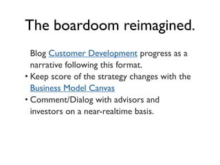 The boardoom reimagined.
  Blog Customer Development progress as a
  narrative following this format.
• Keep score of the strategy changes with the
  Business Model Canvas
• Comment/Dialog with advisors and
  investors on a near-realtime basis.
 