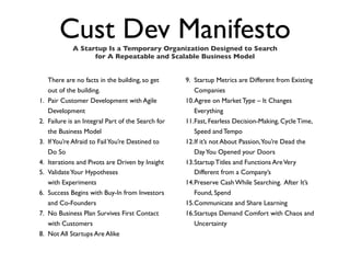 Cust Dev Manifesto
              A Startup Is a Temporary Organization Designed to Search
                    for A Repeatable and Scalable Business Model


     There are no facts in the building, so get      9. Startup Metrics are Different from Existing
     out of the building.                               Companies
1.   Pair Customer Development with Agile            10.Agree on Market Type – It Changes
     Development                                        Everything
2.   Failure is an Integral Part of the Search for   11.Fast, Fearless Decision-Making, Cycle Time,
     the Business Model                                 Speed and Tempo
3.   If You’re Afraid to Fail You’re Destined to     12.If it’s not About Passion,You’re Dead the
     Do So                                              Day You Opened your Doors
4.   Iterations and Pivots are Driven by Insight     13.Startup Titles and Functions Are Very
5.   Validate Your Hypotheses                           Different from a Company’s
     with Experiments                                14.Preserve Cash While Searching. After It’s
6.   Success Begins with Buy-In from Investors          Found, Spend
     and Co-Founders                                 15.Communicate and Share Learning
7.   No Business Plan Survives First Contact         16.Startups Demand Comfort with Chaos and
     with Customers                                     Uncertainty
8.   Not All Startups Are Alike
 
