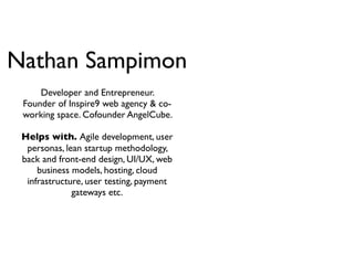 Nathan Sampimon
     Developer and Entrepreneur.
 Founder of Inspire9 web agency & co-
 working space. Cofounder AngelCube.

 Helps with. Agile development, user
  personas, lean startup methodology,
 back and front-end design, UI/UX, web
     business models, hosting, cloud
  infrastructure, user testing, payment
              gateways etc.
 